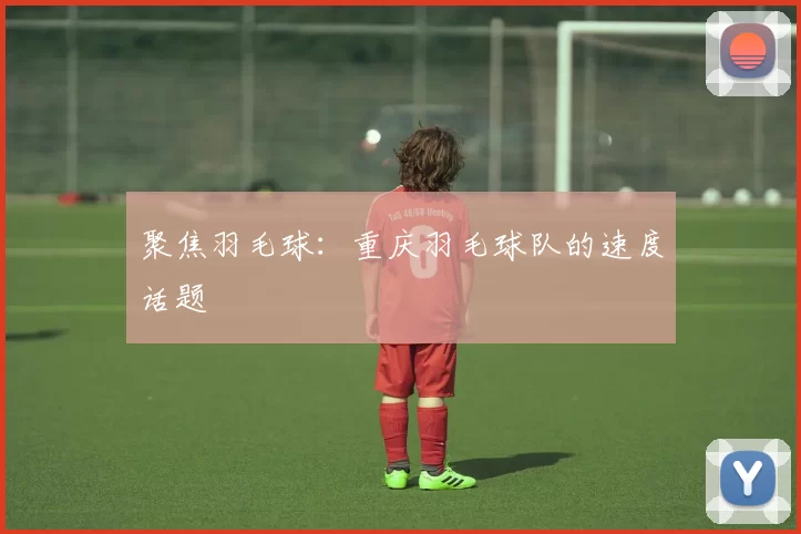 聚焦羽毛球：重庆羽毛球队的速度话题