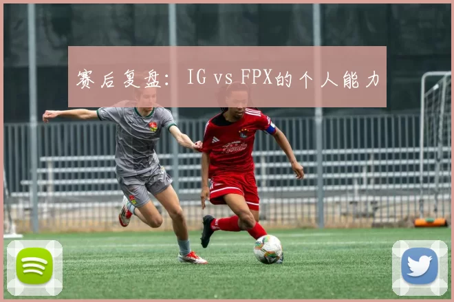 赛后复盘：IG vs FPX的个人能力