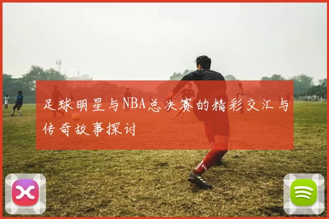 足球明星与NBA总决赛的精彩交汇与传奇故事探讨
