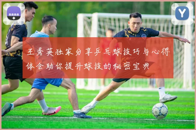 王秀英独家分享乒乓球技巧与心得体会助你提升球技的秘密宝典