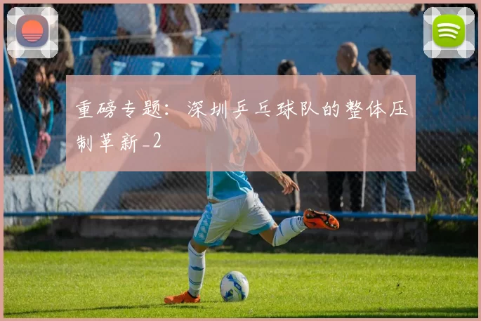 重磅专题：深圳乒乓球队的整体压制革新_2