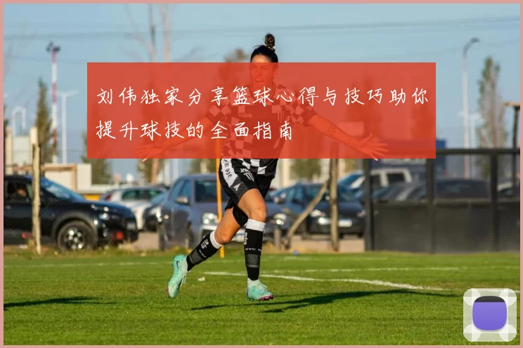 刘伟独家分享篮球心得与技巧助你提升球技的全面指南