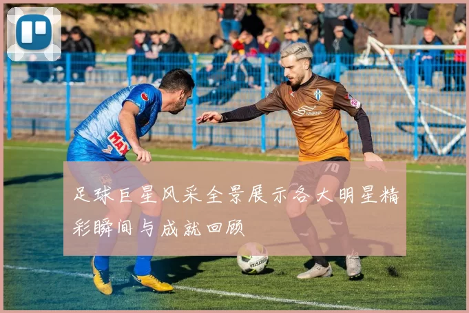 足球巨星风采全景展示各大明星精彩瞬间与成就回顾