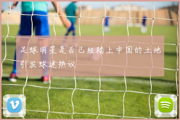 足球明星是否已经踏上中国的土地引发球迷热议